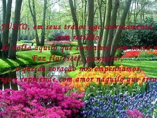 JUSTO, em seus tratos age corretamente,  com retidão, Dá de volta aquilo que semeamos com nossa mão, Faz florescer, prosperar,  o que de coração nos empenhamos, Corrige e repreende com amor naquilo que erramos. 