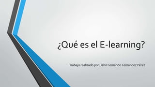 ¿Qué es el E-learning?
Trabajo realizado por: Jahir Fernando Fernández Pérez
 
