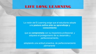 LIFE LONG LEARNING
La visión del E-Learning exige que el estudiante adopte
una postura activa ante su aprendizaje y
conocimiento
que se comprometa con su trayectoria profesional, y
adquiera el protagonismo de su desarrollo y
perfeccionamiento,
adoptando una actitud proactiva, de perfeccionamiento
permanente.
 