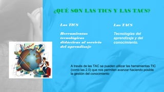 ¿QUÉ SON LAS TICS Y LAS TACS?
Las TICS
Herramientas
tecnológicas
didácticas al servicio
del aprendizaje
Las TACS
Tecnologías del
aprendizaje y del
conocimiento.
A través de las TAC se pueden utilizar las herramientas TIC
(como las 2.0) que nos permiten avanzar haciendo posible
la gestión del conocimiento
 