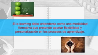 El e-learning debe entenderse como una modalidad
formativa que pretende aportar flexibilidad y
personalización en los procesos de aprendizaje.
 