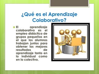 ¿Qué es el Aprendizaje 
Colaborativo? 
 El aprendizaje 
colaborativo es el 
empleo didáctico de 
grupos pequeños en 
el que los alumnos 
trabajan juntos para 
obtener los mejores 
resultados de 
aprendizaje tanto en 
lo individual como 
en lo colectivo. 
 
