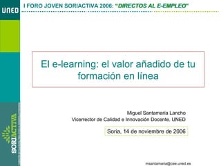 El e-learning: el valor añadido de tu formación en-línea
msantamaria@cee.uned.es
I FORO JOVEN SORIACTIVA 2006: “DIRECTOS AL E-EMPLEO”
El e-learning: el valor añadido de tu
formación en línea
Miguel Santamaría Lancho
Vicerrector de Calidad e Innovación Docente. UNED
I FORO JOVEN SORIACTIVA 2006: “DIRECTOS AL E-EMPLEO”
Soria, 14 de noviembre de 2006
 