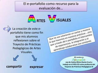 El e-portafolio como recurso para la
                       evaluación de…


                      RTES       ISUALES
   La creación de este e-
  portafolio tiene como fin
      que mis alumnos
    reflexionen sobre el
   Trayecto de Prácticas
   Pedagógicas de Artes
          Visuales.
                                                   Mi nombre es


                                         soy de Caleta Olivia (Santa Cruz) y
                                     trabajo en el IPES-CO como profesora del
compartir       expresar                Trayecto de Prácticas Pedagógicas III
 