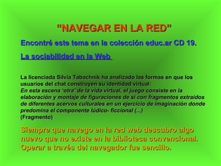 “ NAVEGAR EN LA RED” Encontré este tema en la colección educ.ar CD 19. La sociabilidad en la Web  La licenciada Silvia Tabachnik ha analizado las formas en que los usuarios del chat construyen su identidad virtual: En esta escena ‘otra’ de la vida virtual, el juego consiste en la elaboración y montaje de figuraciones de sí con fragmentos extraídos de diferentes acervos culturales en un ejercicio de imaginación donde predomina el componente lúdico- ficcional (...) (Fragmento) Siempre que navego en la red web descubro algo  nuevo que no existe en la biblioteca convencional. Operar a través del navegador fue sencillo. 
