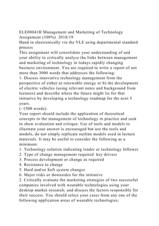 ELE00041H Management and Marketing of Technology
Assignment (100%) 2018/19
Hand in electronically via the VLE using departmental standard
process
This assignment will consolidate your understanding of and
your ability to critically analyse the links between management
and marketing of technology in todays rapidly changing
business environment. You are required to write a report of not
more than 3000 words that addresses the following:
1. Discuss innovative technology management from the
perspective of either a) renewable energy or b) the development
of electric vehicles (using relevant notes and background from
lectures) and describe where the future might lie for that
initiative by developing a technology roadmap for the next 5
years.
(~1500 words).
Your report should include the application of theoretical
concepts to the management of technology in practice and seek
to show evaluation and critique. Use of tools and models to
illustrate your answer is encouraged but use the tools and
models, do not simply replicate outline models used in lecture
materials. It may be useful to consider the following as a
minimum:
1. Technology solution indicating leader or technology follower
2. Type of change management required key drivers
3. Process development or change as required
4. Resistance to change
5. Hard and/or Soft system changes
6. Major risks or downsides for the initiative
2. Critically evaluate the marketing strategies of two successful
companies involved with wearable technologies using your
desktop market research; and discuss the factors responsible for
their success. You should select your cases from any one of the
following application areas of wearable technologies:
 