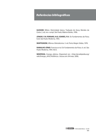 • Eletricidade Básica • 02-09
101
Referências bibliográficas
GUSSOW, Milton. Eletricidade básica. Tradução de Aracy Mendes da
Costa. 2. ed. rev. e ampl. São Paulo: Makron Books, 1996.
JÚNIOR, F.R; FERRARO, N.G; SOARES, P.A. Os Fundamentos da Física.
6.ed. São Paulo: Moderna, 1993.
MARTIGNONI, Alfonso. Eletrotécnica. 5. ed. Porto Alegre: Globo, 1978.
RAMALHO JÚNIO, Francisco et al. Os Fundamentos da Física. 6. ed. São
Paulo: Moderna, 1993. Vol.3.
WIKIPEDIA. Energia elétrica. Disponível em: <http://pt.wikipedia.org/
wiki/Energia_el%C3%A9trica>. Acesso em: 04 maio. 2006.
 