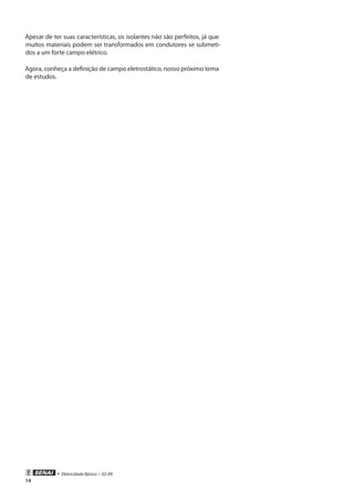 • Eletricidade Básica • 02-09
14
Apesar de ter suas características, os isolantes não são perfeitos, já que
muitos materiais podem ser transformados em condutores se submeti-
dos a um forte campo elétrico.
Agora, conheça a definição de campo eletrostático, nosso próximo tema
de estudos.
 