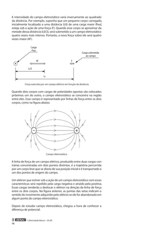 • Eletricidade Básica • 02-09
16
A intensidade do campo eletrostático varia inversamente ao quadrado
da distância. Por exemplo, suponha que um pequeno corpo carregado,
inicialmente localizado a uma distância (L0) de uma carga maior (fixa),
esteja sob a ação de uma força (F). Quando esse corpo se aproximar da
metade dessa distância (L0/2), será submetido a um campo eletrostático
quatro vezes mais intenso. Portanto, a nova força sobre ele será quatro
vezes maior (4F).
Força exercida por um campo elétrico em função da distância
Quando dois corpos com cargas de polaridades opostas são colocados
próximos um do outro, o campo eletrostático se concentra na região
entre eles. Esse campo é representado por linhas de força entre os dois
corpos, como na figura abaixo.
Campo eletrostático
A linha de força de um campo elétrico, produzido entre duas cargas con-
trárias concentradas em dois pontos distintos, é a trajetória percorrida
por um corpo leve que se afasta de sua posição inicial e é transportado a
um dos pontos de origem do campo.
Um elétron que estiver sob a ação de um campo eletrostático com essas
características será repelido pela carga negativa e atraído pela positiva.
Essas cargas tenderão a deslocar o elétron na direção da linha de força
entre os dois corpos. Na figura anterior, as pontas das setas indicam o
sentido do movimento adquirido pelo elétron se ele for abandonado em
algum ponto do campo eletrostático.
Depois de estudar campo eletrostático, chegou a hora de conhecer a
diferença de potencial.
 