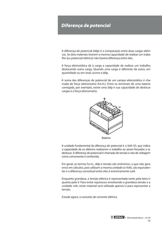 • Eletricidade Básica • 02-09
17
Diferença de potencial
A diferença de potencial (ddp) é a comparação entre duas cargas elétri-
cas. Se dois materiais tiverem a mesma capacidade de realizar um traba-
lho (ou potencial elétrico) não haverá diferença entre eles.
A força eletrostática dá à carga a capacidade de realizar um trabalho,
deslocando outra carga. Quando uma carga é diferente da outra, em
quantidade ou em sinal, ocorre a ddp.
A soma das diferenças de potencial de um campo eletrostático é cha-
mada de força eletromotriz (f.e.m.). Entre os terminais de uma bateria
carregada, por exemplo, existe uma ddp e sua capacidade de deslocar
cargas é a força eletromotriz.
Bateria
A unidade fundamental da diferença de potencial é o Volt (V), que indica
a capacidade de os elétrons realizarem o trabalho ao serem forçados a se
deslocar. A diferença de potencial é chamada de tensão e não de voltagem
como comumente é conhecida.
Em geral, os termos f.e.m., ddp e tensão são sinônimos, o que não gera
erros em cálculos, pois utilizam a mesma unidade (o Volt), são equivalen-
tes e a diferença conceitual entre eles é extremamente sutil.
Enquanto grandeza, a tensão elétrica é representada tanto pela letra U
quanto pela V. Para evitar equívocos envolvendo a grandeza tensão e a
unidade volt, neste material será utilizada apenas U para representar a
tensão.
Estude agora, o conceito de corrente elétrica.
 