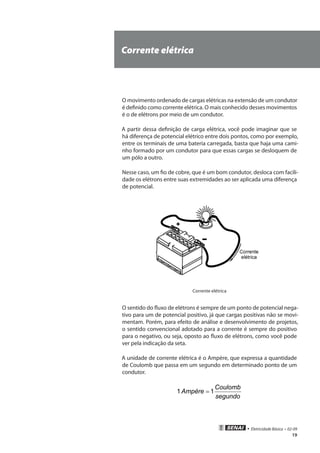 • Eletricidade Básica • 02-09
19
Corrente elétrica
O movimento ordenado de cargas elétricas na extensão de um condutor
é definido como corrente elétrica. O mais conhecido desses movimentos
é o de elétrons por meio de um condutor.
A partir dessa definição de carga elétrica, você pode imaginar que se
há diferença de potencial elétrico entre dois pontos, como por exemplo,
entre os terminais de uma bateria carregada, basta que haja uma cami-
nho formado por um condutor para que essas cargas se desloquem de
um pólo a outro.
Nesse caso, um fio de cobre, que é um bom condutor, desloca com facili-
dade os elétrons entre suas extremidades ao ser aplicada uma diferença
de potencial.
Corrente elétrica
O sentido do fluxo de elétrons é sempre de um ponto de potencial nega-
tivo para um de potencial positivo, já que cargas positivas não se movi-
mentam. Porém, para efeito de análise e desenvolvimento de projetos,
o sentido convencional adotado para a corrente é sempre do positivo
para o negativo, ou seja, oposto ao fluxo de elétrons, como você pode
ver pela indicação da seta.
A unidade de corrente elétrica é o Ampère, que expressa a quantidade
de Coulomb que passa em um segundo em determinado ponto de um
condutor.
segundo
Coulomb
Ampère 11 =
 