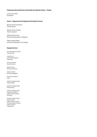 Federação das Indústrias do Estado do Espírito Santo – Findes
Lucas Izoton Vieira
Presidente
Senai – Departamento Regional do Espírito Santo
Manuel de Souza Pimenta
Diretor-gestor
Robson Santos Cardoso
Diretor-regional
Alfredo Abel Tessinari
Gerente de Operações e Negócios
Fábio Vassallo Mattos
Gerente de Educação e Tecnologia
Equipe técnica
Fernanda Pagani Tessinari
Coordenação
Liebertt Gozi
José Arlindo Nogueira
Elaboração
Giovani Gujansky
Revisão técnica
Dayane Freitas
Revisão gramatical
Tatyana Ferreira
Revisão pedagógica
Douglas Zani Ribeiro
Capa
Andrelis Scheppa Gurgel
Projeto gráfico
Andrelis Scheppa Gurgel
Diagramação
Andrelis Scheppa Gurgel
Douglas Zani Ribeiro
Eugênio Santos Goulart
Ilustração
Andrelis Scheppa Gurgel
Dayane Freitas
Eugênio Santos Goulart
Fernanda Pagani Tessinari
Tatyana Ferreira
Organização
 