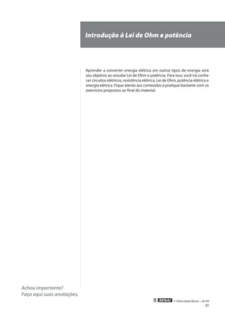 21
• Eletricidade Básica • 02-09
Achou importante?
Faça aqui suas anotações.
Introdução à Lei de Ohm e potência
Aprender a converter energia elétrica em outros tipos de energia será
seu objetivo ao estudar Lei de Ohm e potência. Para isso, você irá conhe-
cer circuitos elétricos, resistência elétrica, Lei de Ohm, potência elétrica e
energia elétrica. Fique atento aos conteúdos e pratique bastante com os
exercícios propostos ao final do material.
 