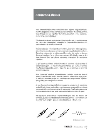 • Eletricidade Básica • 02-09
25
Resistência elétrica
Você está tomando banho bem quente e de repente a água começa a
ficar fria. Logo alguém diz: “acho que a resistência do chuveiro queimou”.
Mas, afinal, o que isso significa? Ou melhor, o que tem a ver a resistência
com a temperatura da água?
Primeiramente, é preciso entender que a resistência é a capacidade que
um corpo tem de se opor à passagem da corrente elétrica quando há
uma diferença de potencial aplicada.
Ao se estabelecer em um condutor metálico, a corrente elétrica propicia
o movimento constante de um número muito elevado de elétrons livres.
Durante o movimento, os elétrons colidem entre si e contra os átomos
do metal condutor. Se os elétrons encontram dificuldades para se des-
locar, isto quer dizer que há uma resistência à passagem da corrente no
condutor.
O que ocorre durante o funcionamento do chuveiro é que quando os
elétrons começam a se movimentar, a resistência, que é uma peça metá-
lica, fica superaquecida. Assim, a água fria que se acumula no chuveiro
também esquenta.
Se a chave que regula a temperatura do chuveiro estiver na posição
verão, toda a resistência será ativada. Com isso, haverá mais espaço para
os elétrons circularem, o que fará com a resistência seja menos aquecida
e a água fique na temperatura morna.
Já se a chave estiver na posição inverno, apenas uma parte da resistência
será utilizada, o que resultará em menos espaço para os elétrons circula-
rem e mais “choques” com o metal da resistência. Esta ficará mais quente
e, consequentemente, vai gerar o aumento da temperatura da água.
Nas equações, a resistência é representada pela letra R e medida em
ohms (Ω), que é a quantidade de resistência que limita a corrente em um
condutor a um ampère quando a tensão aplicada é de um volt.
Resistores Símbolo do resistor
 