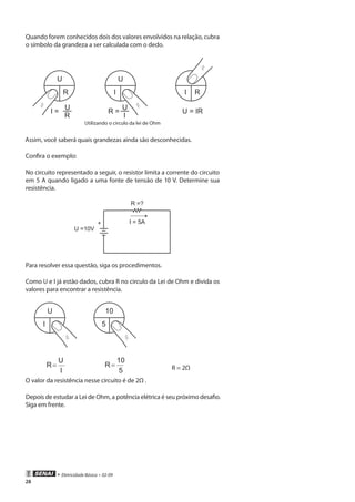 • Eletricidade Básica • 02-09
28
Quando forem conhecidos dois dos valores envolvidos na relação, cubra
o símbolo da grandeza a ser calculada com o dedo.
U
R
I =
U
R
U
I
R =
U
I
R
U = IR
I
Utilizando o circulo da lei de Ohm
Assim, você saberá quais grandezas ainda são desconhecidas.
Confira o exemplo:
No circuito representado a seguir, o resistor limita a corrente do circuito
em 5 A quando ligado a uma fonte de tensão de 10 V. Determine sua
resistência.
+
R =?
U =10V
I = 5A
Para resolver essa questão, siga os procedimentos.
Como U e I já estão dados, cubra R no circulo da Lei de Ohm e divida os
valores para encontrar a resistência.
U
I
10
5
I
U
R=
5
10
R= R = 2Ω
O valor da resistência nesse circuito é de 2Ω .
Depois de estudar a Lei de Ohm, a potência elétrica é seu próximo desafio.
Siga em frente.
 