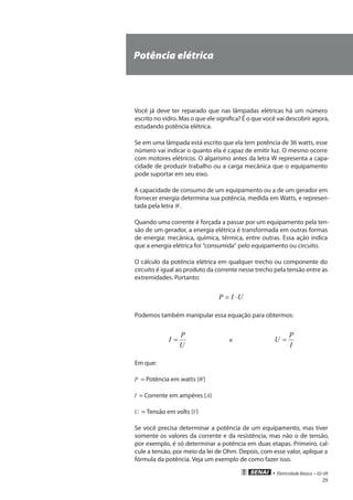 • Eletricidade Básica • 02-09
29
Potência elétrica
Você já deve ter reparado que nas lâmpadas elétricas há um número
escrito no vidro. Mas o que ele significa? É o que você vai descobrir agora,
estudando potência elétrica.
Se em uma lâmpada está escrito que ela tem potência de 36 watts, esse
número vai indicar o quanto ela é capaz de emitir luz. O mesmo ocorre
com motores elétricos. O algarismo antes da letra W representa a capa-
cidade de produzir trabalho ou a carga mecânica que o equipamento
pode suportar em seu eixo.
A capacidade de consumo de um equipamento ou a de um gerador em
fornecer energia determina sua potência, medida em Watts, e represen-
tada pela letra W.
Quando uma corrente é forçada a passar por um equipamento pela ten-
são de um gerador, a energia elétrica é transformada em outras formas
de energia: mecânica, química, térmica, entre outras. Essa ação indica
que a energia elétrica foi “consumida” pelo equipamento ou circuito.
O cálculo da potência elétrica em qualquer trecho ou componente do
circuito é igual ao produto da corrente nesse trecho pela tensão entre as
extremidades. Portanto:
UIP ⋅=
Podemos também manipular essa equação para obtermos:
U
P
I = e
I
P
U =
Em que:
P = Potência em watts (W)
I = Corrente em ampères (A)
U = Tensão em volts (V)
Se você precisa determinar a potência de um equipamento, mas tiver
somente os valores da corrente e da resistência, mas não o de tensão,
por exemplo, é só determinar a potência em duas etapas. Primeiro, cal-
cule a tensão, por meio da lei de Ohm. Depois, com esse valor, aplique a
fórmula da potência. Veja um exemplo de como fazer isso.
 