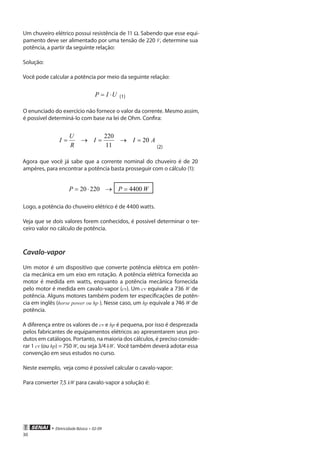• Eletricidade Básica • 02-09
30
Um chuveiro elétrico possui resistência de 11 Ω. Sabendo que esse equi-
pamento deve ser alimentado por uma tensão de 220 V, determine sua
potência, a partir da seguinte relação:
Solução:
Você pode calcular a potência por meio da seguinte relação:
UIP ⋅= (1)
O enunciado do exercício não fornece o valor da corrente. Mesmo assim,
é possível determiná-lo com base na lei de Ohm. Confira:
AII
R
U
I 20
11
220
=→=→=
(2)
Agora que você já sabe que a corrente nominal do chuveiro é de 20
ampères, para encontrar a potência basta prosseguir com o cálculo (1):
WPP 440022020 =→⋅=
Logo, a potência do chuveiro elétrico é de 4400 watts.
Veja que se dois valores forem conhecidos, é possível determinar o ter-
ceiro valor no cálculo de potência.
Cavalo-vapor
Um motor é um dispositivo que converte potência elétrica em potên-
cia mecânica em um eixo em rotação. A potência elétrica fornecida ao
motor é medida em watts, enquanto a potência mecânica fornecida
pelo motor é medida em cavalo-vapor (cv). Um cv equivale a 736 W de
potência. Alguns motores também podem ter especificações de potên-
cia em inglês (horse power ou hp ). Nesse caso, um hp equivale a 746 W de
potência.
A diferença entre os valores de cv e hp é pequena, por isso é desprezada
pelos fabricantes de equipamentos elétricos ao apresentarem seus pro-
dutos em catálogos. Portanto, na maioria dos cálculos, é preciso conside-
rar 1 cv (ou hp) = 750 W, ou seja 3/4 kW. Você também deverá adotar essa
convenção em seus estudos no curso.
Neste exemplo, veja como é possível calcular o cavalo-vapor:
Para converter 7,5 kW para cavalo-vapor a solução é:
 