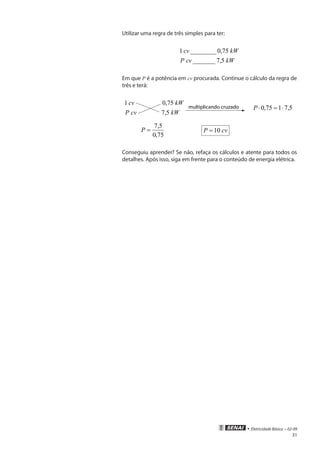 • Eletricidade Básica • 02-09
31
Utilizar uma regra de três simples para ter:
kWcvP
kWcv
5,7_______
75,0________1
Em que P é a potência em cv procurada. Continue o cálculo da regra de
três e terá:
kWcvP
kWcv
5,7
75,01
multiplicando cruzado 5,7175,0 ⋅=⋅P
75,0
5,7
=P cvP 10=
Conseguiu aprender? Se não, refaça os cálculos e atente para todos os
detalhes. Após isso, siga em frente para o conteúdo de energia elétrica.
 