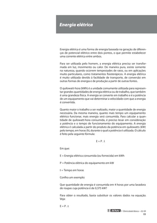 • Eletricidade Básica • 02-09
33
Energia elétrica
Energia elétrica é uma forma de energia baseada na geração de diferen-
ças de potencial elétrico entre dois pontos, o que permite estabelecer
uma corrente elétrica entre ambos.
Para ser utilizada pelo homem, a energia elétrica precisa ser transfor-
mada em luz, movimento ou calor. De maneira pura, existe somente
na natureza, quando ocorrem tempestades de raios, ou em aplicações
muito particulares, como tratamentos fisioterápicos. A energia elétrica
é muito utilizada devido à facilidade de transporte, de conversão em
outras formas de energia e de produção a partir de outras fontes.
O quilowatt-hora (kWh) é a unidade comumente utilizada para represen-
tar grandes quantidades de energia elétrica ou de trabalho, que também
é uma grandeza física. A energia se converte em trabalho e é a potência
de um equipamento que vai determinar a velocidade com que a energia
é convertida.
Quanto maior o trabalho a ser realizado, maior a quantidade de energia
necessária. Da mesma maneira, quanto mais tempo um equipamento
elétrico funcionar, mais energia será consumida. Para calcular a quan-
tidade de quilowatt-hora consumida, é preciso levar em consideração
a potência e o tempo de funcionamento do equipamento. A energia
elétrica é calculada a partir do produto da potência em quilowatts (kW)
pelo tempo, em horas (h), durante o qual a potência é utilizada. O cálculo
é feito pela seguinte fórmula:
E = P . t
Em que:
E = Energia elétrica consumida (ou fornecida) em kWh
P = Potência elétrica do equipamento em kW
t = Tempo em horas
Confira um exemplo:
Que quantidade de energia é consumida em 4 horas por uma lavadora
de roupas cuja potência é de 0,375 kW?
Para obter o resultado, basta substituir os valores dados na equação.
Veja:
E = P . t
 
