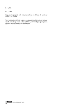 • Eletricidade Básica • 02-09
34
E = 0,375 . 4
E = 1,5 kWh
Logo, a energia gasta pela máquina de lavar em 4 horas de funciona-
mento é de 1,5 kWh.
Você acabou de conhecer o que é energia elétrica, último tema de estu-
dos da unidade que trata da Lei de Ohm e potência. Siga, agora, para a
próxima unidade: associação de resistores.
 