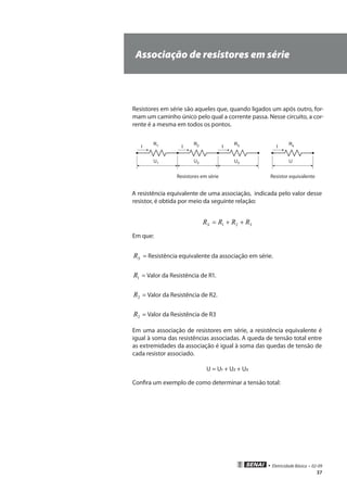 • Eletricidade Básica • 02-09
37
Associação de resistores em série
Resistores em série são aqueles que, quando ligados um após outro, for-
mam um caminho único pelo qual a corrente passa. Nesse circuito, a cor-
rente é a mesma em todos os pontos.
R1 R2 R3
U1 U2 U3
I II
Rs
U
I
Resistores em série Resistor equivalente
A resistência equivalente de uma associação, indicada pelo valor desse
resistor, é obtida por meio da seguinte relação:
321 RRRRS ++=
Em que:
SR = Resistência equivalente da associação em série.
1R = Valor da Resistência de R1.
2R = Valor da Resistência de R2.
2R = Valor da Resistência de R3
Em uma associação de resistores em série, a resistência equivalente é
igual à soma das resistências associadas. A queda de tensão total entre
as extremidades da associação é igual à soma das quedas de tensão de
cada resistor associado.
U = U1 + U2 + U3
Confira um exemplo de como determinar a tensão total:
 
