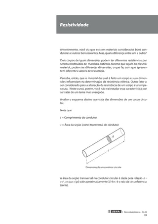 • Eletricidade Básica • 02-09
39
Resistividade
Anteriormente, você viu que existem materiais considerados bons con-
dutores e outros bons isolantes. Mas, qual a diferença entre um e outro?
Dois corpos de iguais dimensões podem ter diferentes resistências por
serem constituídos de materiais distintos. Mesmo que sejam do mesmo
material, podem ter diferentes dimensões, o que faz com que apresen-
tem diferentes valores de resistência.
Perceba, então, que o material do qual é feito um corpo e suas dimen-
sões influenciam na determinação da resistência elétrica. Outro fator a
ser considerado para a alteração da resistência de um corpo é a tempe-
ratura. Neste curso, porém, você não vai estudar essa característica por
se tratar de um tema mais avançado.
Analise o esquema abaixo que trata das dimensões de um corpo circu-
lar.
Note que
ℓ = Comprimento do condutor
A = Área da seção (corte) transversal do condutor
A

Dimensões de um condutor circular
A área da seção transversal no condutor circular é dada pela relação A =
�·r2,
, em que � (pi) vale aproximadamente 3,14 e r é o raio da circunferência
(corte).
 