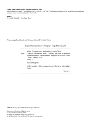 © 2009. Senai - Departamento Regional do Espírito Santo
Todos os direitos reservados e protegidos pela Lei nº 9.610, de 19/02/1998. É proibida a reprodução total ou parcial desta publicação, por
quaisquer meios, sem autorização prévia do Senai-ES.
Senai/ES
Gerência de Educação e Tecnologia - Getec
Ficha catalográfica elaborada pela Biblioteca do Senai-ES - Unidade Vitória
Dados Internacionais de Catalogação-na-publicação (CIP)
SENAI. Departamento Regional do Espírito Santo.
S474c Curso de Eletricidade Básica / Serviço Nacional de Aprendi-
zagem Industrial, Departamento Regional do Espírito Santo.
- Vitória : SENAI, 2009
102 p. : il.
Inclui bibliografia
1. Eletricidade. 2. Eletromagnetismo. 3. Corrente Alternada. I.
Título.
CDU: 621.3
Senai-ES - Serviço Nacional de Aprendizagem Industrial
Departamento Regional do Espírito Santo
Av. Nossa Senhora da Penha, 2053
Ed. Findes - 6º andar Cep: 29056-913 - Vitória - ES
Tel: (27) 3334-5600 - Fax: (27) 3334-5772 - http://www.es.senai.br
 