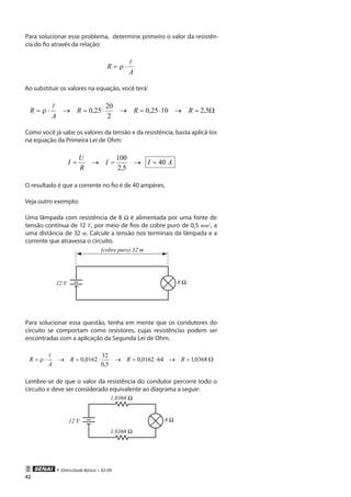 • Eletricidade Básica • 02-09
42
Para solucionar esse problema, determine primeiro o valor da resistên-
cia do fio através da relação:
A
R

⋅=
Ao substituir os valores na equação, você terá:
Ω=→⋅=→⋅=→⋅= 5,21025,0
2
20
25,0 RRR
A
R

Como você já sabe os valores da tensão e da resistência, basta aplicá-los
na equação da Primeira Lei de Ohm:
AII
R
U
I 40
5,2
100
=→=→=
O resultado é que a corrente no fio é de 40 ampères.
Veja outro exemplo:
Uma lâmpada com resistência de 8 Ω é alimentada por uma fonte de
tensão contínua de 12 V, por meio de fios de cobre puro de 0,5 mm2
, a
uma distância de 32 m. Calcule a tensão nos terminais da lâmpada e a
corrente que atravessa o circuito.
(cobre puro) 32 m
12 V
Para solucionar essa questão, tenha em mente que os condutores do
circuito se comportam como resistores, cujas resistências podem ser
encontradas com a aplicação da Segunda Lei de Ohm.
Ω=→⋅=→⋅=→⋅= 0368,1640162,0
5,0
32
0162,0 RRR
A
R

Lembre-se de que o valor da resistência do condutor percorre todo o
circuito e deve ser considerado equivalente ao diagrama a seguir:
12 V
 