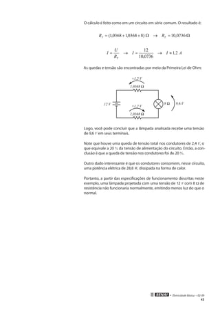 • Eletricidade Básica • 02-09
43
O cálculo é feito como em um circuito em série comum. O resultado é:
Ω=→Ω++= 0736,10)80368,10368,1( TT RR
AII
R
U
I
T
2,1
0736,10
12
≈→=→=
As quedas e tensão são encontradas por meio da Primeira Lei de Ohm:
12 V 9,6 V
Logo, você pode concluir que a lâmpada analisada recebe uma tensão
de 9,6 V em seus terminais.
Note que houve uma queda de tensão total nos condutores de 2,4 V, o
que equivale a 20 % da tensão de alimentação do circuito. Então, a con-
clusão é que a queda de tensão nos condutores foi de 20 %.
Outro dado interessante é que os condutores consomem, nesse circuito,
uma potência elétrica de 28,8 W, dissipada na forma de calor.
Portanto, a partir das especificações de funcionamento descritas neste
exemplo, uma lâmpada projetada com uma tensão de 12 V com 8 Ω de
resistência não funcionaria normalmente, emitindo menos luz do que o
normal.
 