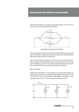 • Eletricidade Básica • 02-09
45
Associação de resitores em paralelo
Resistores associados em paralelo são aqueles ligados um ao outro por
dois terminais e submetidos à mesma tensão
R1
U
I1
R2I2
R3I3
I I
Associação de resistores em paralelo
Em cada um deles, porém, passará uma corrente diferente. Isso porque,
pela Lei de Ohm, a corrente de cada ramo é igual à tensão aplicada divi-
dida pela resistência entre os dois pontos.
Com a mesma tensão aplicada, um ramo com menor resistência permi-
tirá a passagem de uma corrente maior, enquanto que em um ramo de
maior resistência, a corrente será menor. A corrente total dessa associa-
ção equivale à soma das correntes individuais nos resistores.
Veja um exemplo:
Imagine duas lâmpadas e uma corrente de 2A percorrendo cada uma
delas. Agora, pense em uma terceira lâmpada pela qual percorre uma
corrente de 1A. Essas três lâmpadas estão ligadas em paralelo a uma
fonte de tensão de 110V . Qual a corrente total desse circuito?
2A 2A 1A
110V
IT
 