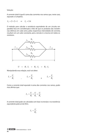 • Eletricidade Básica • 02-09
46
Solução:
A corrente total é igual à soma das correntes nos ramos que, neste caso,
equivale a 5 ampères.
122 ++=TI → AIT 5=
O método para calcular a resistência equivalente de um circuito em
paralelo leva em consideração o fato de que os produtos das resistên-
cias elétricas em cada ramo, pelas respectivas intensidades de corrente,
resultam em um valor constante, pois a tensão é a mesma em todos os
resistores.
R1
U
I1
R2I2
R3I3
I I
332211 IRIRIRU ⋅=⋅=⋅=
Manipulando essa relação, você vai obter:
1
1
R
U
I =
, 2
2
R
U
I =
e 3
3
R
U
I =
Como a corrente total equivale à soma das correntes nos ramos, pode-
mos afirmar que:
321 R
U
R
U
R
U
IT ++=
A corrente total pode ser calculada com base na tensão e na resistência
equivalente pela Lei de Ohm.
T
T
R
U
I =
 