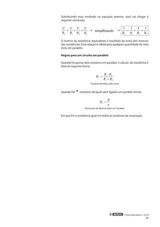 • Eletricidade Básica • 02-09
47
Substituindo esse resultado na equação anterior, você vai chegar à
seguinte conclusão:
321 R
U
R
U
R
U
R
U
T
++= → simplificando →
321
1111
RRRRT
++=
O inverso da resistência equivalente é resultado da soma dos inversos
das resistências. Essa relação é válida para qualquer quantidade de resis-
tores em paralelo.
Regras para um circuito em paralelo
Quando há apenas dois resistores em paralelo, o cálculo da resistência é
feito da seguinte forma:
21
21
RR
RR
RT
+
⋅
=
Produto dividido pela soma
Quando há n resistores de igual valor ligados em paralelo temos:
n
R
RT =
Resistores de Mesmo Valor em Paralelo
Em que R é a resistência igual em todos os resistores da associação.
 