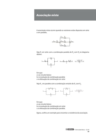 • Eletricidade Básica • 02-09
49
Associação mista
A associação mista ocorre quando os resistores estão dispostos em série
e em paralelo.
Veja R1
em série com a combinação paralela de R2
com R3
no diagrama
abaixo.
Em que:
a=ao circuito básico
b=à resolução da combinação paralela
c=à efetuação da combinação em série
Veja R3
em paralelo com a combinação emsérie de R1
com R2
.
Em que:
a=ao circuito básico
b=à resolução da combinação em série
c=à efetuação da combinação paralela.
Agora, confira um exemplo para encontrar a resistência da associação.
( )
 
