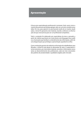 Apresentação
A busca por especialização profissional é constante. Você, assim como a
maioria das pessoas que deseja agregar valor ao currículo, acredita nessa
idéia. Por isso, para apoiá-lo na permanente tarefa de se manter atuali-
zado, o Senai-ES apresenta este material, visando a oferecer as informa-
ções de que você precisa para ser um profissional competitivo.
Todo o conteúdo foi elaborado por especialistas da área e pensado a
partir de critérios que levam em conta textos com linguagem leve, gráfi-
cos e ilustrações que facilitam o entendimento das informações, além de
uma diagramação que privilegia a apresentação agradável ao olhar.
Como instituição parceira da indústria na formação de trabalhadores qua-
lificados, o Senai-ES está atento às demandas do setor. A expectativa é
tornar acessíveis, por meio deste material, conceitos e informações neces-
sárias ao desenvolvimento dos profissionais, cada vez mais conscientes
dos padrões de produtividade e qualidade exigidos pelo mercado.
 