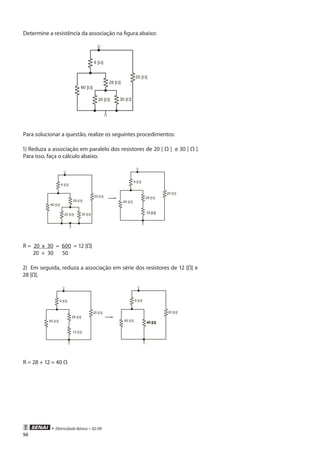 • Eletricidade Básica • 02-09
50
Determine a resistência da associação na figura abaixo:
Para solucionar a questão, realize os seguintes procedimentos:
1) Reduza a associação em paralelo dos resistores de 20 [ Ω ] e 30 [ Ω ].
Para isso, faça o cálculo abaixo.
R = 20 x 30 = 600 = 12 [Ω]
20 + 30 50
2) Em seguida, reduza a associação em série dos resistores de 12 [Ω] e
28 [Ω].
R = 28 + 12 = 40 Ω
 