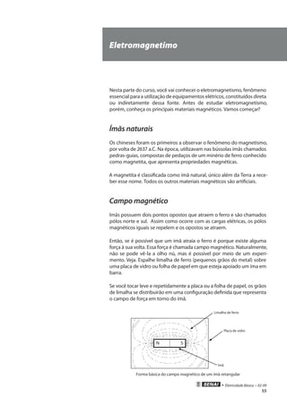 • Eletricidade Básica • 02-09
55
Nesta parte do curso, você vai conhecer o eletromagnetismo, fenômeno
essencial para a utilização de equipamentos elétricos, constituídos direta
ou indiretamente dessa fonte. Antes de estudar eletromagnetismo,
porém, conheça os principais materiais magnéticos. Vamos começar?
Ímãs naturais
Os chineses foram os primeiros a observar o fenômeno do magnetismo,
por volta de 2637 a.C. Na época, utilizavam nas bússolas ímãs chamados
pedras-guias, compostas de pedaços de um minério de ferro conhecido
como magnetita, que apresenta propriedades magnéticas.
A magnetita é classificada como ímã natural, único além da Terra a rece-
ber esse nome. Todos os outros materiais magnéticos são artificiais.
Campo magnético
Imãs possuem dois pontos opostos que atraem o ferro e são chamados
pólos norte e sul. Assim como ocorre com as cargas elétricas, os pólos
magnéticos iguais se repelem e os opostos se atraem.
Então, se é possível que um imã atraia o ferro é porque existe alguma
força à sua volta. Essa força é chamada campo magnético. Naturalmente,
não se pode vê-la a olho nú, mas é possível por meio de um experi-
mento. Veja. Espalhe limalha de ferro (pequenos grãos do metal) sobre
uma placa de vidro ou folha de papel em que esteja apoiado um íma em
barra.
Se você tocar leve e repetidamente a placa ou a folha de papel, os grãos
de limalha se distribuirão em uma configuração definida que representa
o campo de força em torno do ímã.
N S
Limalha de ferro
Placa de vidro
Ímã
Forma básica do campo magnético de um ímã retangular
Eletromagnetimo
 