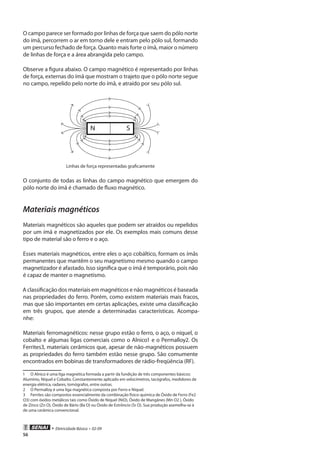 • Eletricidade Básica • 02-09
56
O campo parece ser formado por linhas de força que saem do pólo norte
do ímã, percorrem o ar em torno dele e entram pelo pólo sul, formando
um percurso fechado de força. Quanto mais forte o ímã, maior o número
de linhas de força e a área abrangida pelo campo.
Observe a figura abaixo. O campo magnético é representado por linhas
de força, externas do ímã que mostram o trajeto que o pólo norte segue
no campo, repelido pelo norte do ímã, e atraído por seu pólo sul.
N S
Linhas de força representadas graficamente
O conjunto de todas as linhas do campo magnético que emergem do
pólo norte do ímã é chamado de fluxo magnético.
Materiais magnéticos
Materiais magnéticos são aqueles que podem ser atraídos ou repelidos
por um ímã e magnetizados por ele. Os exemplos mais comuns desse
tipo de material são o ferro e o aço.
Esses materiais magnéticos, entre eles o aço cobáltico, formam os ímãs
permanentes que mantêm o seu magnetismo mesmo quando o campo
magnetizador é afastado. Isso significa que o ímã é temporário, pois não
é capaz de manter o magnetismo.
A classificação dos materiais em magnéticos e não magnéticos é baseada
nas propriedades do ferro. Porém, como existem materiais mais fracos,
mas que são importantes em certas aplicações, existe uma classificação
em três grupos, que atende a determinadas características. Acompa-
nhe:
Materiais ferromagnéticos: nesse grupo estão o ferro, o aço, o níquel, o
cobalto e algumas ligas comerciais como o Alnico1 e o Permalloy2. Os
Ferrites3, materiais cerâmicos que, apesar de não-magnéticos possuem
as propriedades do ferro também estão nesse grupo. São comumente
encontrados em bobinas de transformadores de rádio-freqüência (RF).
1	 O Alnico é uma liga magnética formada a partir da fundição de três componentes básicos:
Alumínio, Níquel e Cobalto. Constantemente aplicado em velocímetros, tacógrafos, medidores de
energia elétrica, radares, tomógrafos, entre outras.
2	 O Permalloy é uma liga magnética composta por Ferro e Níquel.
3	 Ferrites são compostos essencialmente da combinação físico-química de Óxido de Ferro (Fe2
O3) com óxidos metálicos tais como Óxido de Níquel (NiO), Óxido de Mangânes (Mn O2 ), Óxido
de Zinco (Zn O), Óxido de Bário (Ba O) ou Óxido de Estrôncio (Sr O). Sua produção asemelha-se à
de uma cerâmica convencional.
 