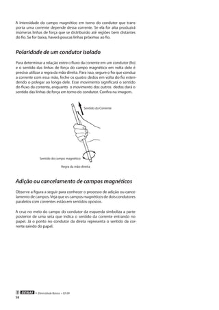 • Eletricidade Básica • 02-09
58
A intensidade do campo magnético em torno do condutor que trans-
porta uma corrente depende dessa corrente. Se ela for alta produzirá
inúmeras linhas de força que se distribuirão até regiões bem distantes
do fio. Se for baixa, haverá poucas linhas próximas ao fio.
Polaridade de um condutor isolado
Para determinar a relação entre o fluxo da corrente em um condutor (fio)
e o sentido das linhas de força do campo magnético em volta dele é
preciso utilizar a regra da mão direita. Para isso, segure o fio que conduz
a corrente com essa mão, feche os quatro dedos em volta do fio esten-
dendo o polegar ao longo dele. Esse movimento significará o sentido
do fluxo da corrente, enquanto o movimento dos outros dedos dará o
sentido das linhas de força em torno do condutor. Confira na imagem.
Sentido da Corrente
Sentido do campo magnético
Regra da mão direita
Adição ou cancelamento de campos magnéticos
Observe a figura a seguir para conhecer o processo de adição ou cance-
lamento de campos. Veja que os campos magnéticos de dois condutores
paralelos com correntes estão em sentidos opostos.
A cruz no meio do campo do condutor da esquerda simboliza a parte
posterior de uma seta que indica o sentido da corrente entrando no
papel. Já o ponto no condutor da direta representa o sentido da cor-
rente saindo do papel.
 