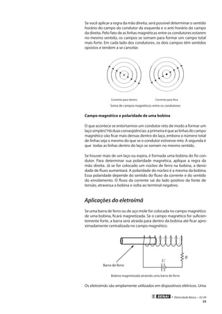 • Eletricidade Básica • 02-09
59
Se você aplicar a regra da mão direita, será possível determinar o sentido
horário do campo do condutor da esquerda e o anti-horário do campo
da direita. Pelo fato de as linhas magnéticas entre os condutores estarem
no mesmo sentido, os campos se somam para formar um campo total
mais forte. Em cada lado dos condutores, os dois campos têm sentidos
opostos e tendem a se cancelar.
Corrente para dentro Corrente para fora
Soma de campos magnéticos entre os condutores
Campo magnético e polaridade de uma bobina
O que acontece se entortarmos um condutor reto de modo a formar um
laçosimples?Háduasconseqüências:aprimeiraéqueaslinhasdocampo
magnético vão ficar mais densas dentro do laço, embora o número total
de linhas seja o mesmo do que se o condutor estivesse reto. A segunda é
que todas as linhas dentro do laço se somam no mesmo sentido.
Se houver mais de um laço ou espira, é formada uma bobina do fio con-
dutor. Para determinar sua polaridade magnética, aplique a regra da
mão direita. Já se for colocado um núcleo de ferro na bobina, a densi-
dade de fluxo aumentará. A polaridade do núcleo é a mesma da bobina.
Essa polaridade depende do sentido do fluxo da corrente e do sentido
do enrolamento. O fluxo da corrente sai do lado positivo da fonte de
tensão, atravessa a bobina e volta ao terminal negativo.
Aplicações do eletroímã
Se uma barra de ferro ou de aço mole for colocada no campo magnético
de uma bobina, ficará magnetizada. Se o campo magnético for suficien-
temente forte, a barra será atraida para dentro da bobina até ficar apro-
ximadamente centralizada no campo magnético.
Barra de ferro
U
R
Bobina magnetizada atraindo uma barra de ferro
Os eletroimãs são amplamente utilizados em dispositivos elétricos. Uma
 