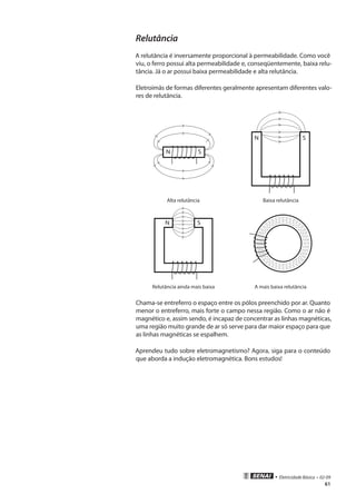 • Eletricidade Básica • 02-09
61
Relutância
A relutância é inversamente proporcional à permeabilidade. Como você
viu, o ferro possui alta permeabilidade e, conseqüentemente, baixa relu-
tância. Já o ar possui baixa permeabilidade e alta relutância.
Eletroímãs de formas diferentes geralmente apresentam diferentes valo-
res de relutância.
N S
N S
Alta relutância Baixa relutância
N S
Relutância ainda mais baixa A mais baixa relutância
Chama-se entreferro o espaço entre os pólos preenchido por ar. Quanto
menor o entreferro, mais forte o campo nessa região. Como o ar não é
magnético e, assim sendo, é incapaz de concentrar as linhas magnéticas,
uma região muito grande de ar só serve para dar maior espaço para que
as linhas magnéticas se espalhem.
Aprendeu tudo sobre eletromagnetismo? Agora, siga para o conteúdo
que aborda a indução eletromagnética. Bons estudos!
 