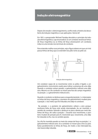 • Eletricidade Básica • 02-09
63
Indução eletromagnética
Depois de estudar o eletromagnetismo, confira toda a história da desco-
berta da indução magnética e suas aplicações. Vamos lá?
Em 1831, o pesquisador Michael Faraday descobriu o princípio da indu-
ção eletromagnética, cujo enunciado é: se um condutor atravessar linhas
de força magnética ou se linhas de força atravessarem um condutor,
induz-se uma tensão nos terminais do condutor.
Para entender melhor esse princípio, veja a figura abaixo em que um ímã
possui linhas de força que se estendem do pólo norte ao pólo sul.
N
S
123
+-
Galvanômetro
C
AB
Indução eletromagnética
Um condutor capaz de se movimentar entre os pólos é ligado a um
galvanômetro, instrumento usado para indicar a presença de uma ddp.
Quando o condutor estiver parado, o galvanômetro indicará uma ddp
zero. Mesmo se o fio condutor se mover para fora do campo magnético
na posição 1, o galvanômetro indicará zero.
Quando o condutor se deslocar para a esquerda (posição 2) e interceptar
as linhas de força magnética, o ponteiro do galvanômetro mudará para
a posição A. Isso indica que foi induzida uma ddp no condutor.
Na posição 3, o ponteiro do galvanômetro voltará a zero porque
nenhuma linha de força está sendo interceptada. Ao ser invertido o
sentido do condutor, fazendo-o deslocar-se para a direita por meio das
linhas de força, ele volta à posição 1. Durante esse movimento, o pon-
teiro mudará de posição para B, mostrando que, novamente, uma ddp
foi induzida no fio, mas no sentido oposto.
Se o fio for mantido parado no meio do campo de força na posição 2, o
galvanômetro indicará zero. Se o condutor se mover para cima ou para
baixo paralelamente às linhas de força, de modo a não interceptá-las,
não haverá ddp induzida.
 