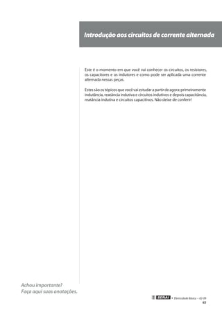 65
• Eletricidade Básica • 02-09
Achou importante?
Faça aqui suas anotações.
Introduçãoaoscircuitosdecorrentealternada
Este é o momento em que você vai conhecer os circuitos, os resistores,
os capacitores e os indutores e como pode ser aplicada uma corrente
alternada nessas peças.
Estessãoostópicosquevocêvaiestudarapartirdeagora:primeiramente
indutância, reatância indutiva e circuitos indutivos e depois capacitância,
reatância indutiva e circuitos capacitivos. Não deixe de conferir!
 