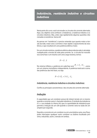 • Eletricidade Básica • 02-09
67
Indutância, reatância indutiva e circuitos
indutivos
Nesta parte do curso, você vai estudar os circuitos de corrente alternada.
Aqui, seu objetivo será conhecer a indutância, a reatância indutiva e os
circuitos indutivos. Mas, antes veja rapidamente algumas questões rela-
cionadas à resistência. Vamos lá?
Ao pensar em “resistência”, é preciso entender que quanto maior a ten-
são da rede, maior será a corrente e mais rápido o aquecimento da resis-
tência, o que resultará em uma potência elétrica maior.
Emumcircuitoresistivo,apotênciaelétricaabsorvidadaredeécalculada
multiplicando a tensão da rede pela corrente. Se o circuito for monofá-
sico (uma fase e um neutro) com uma carga resistiva, temos:
P = U . I
No sistema trifásico, a potência em cada fase será fff UIP ⋅=
, como
em um sistema monofásico independente. A potência total será a soma
das potências das três fases, ou seja:
fff IUPP ⋅⋅=⋅= 33
Indutância, reatância indutiva e circuitos indutivos
Confira as principais características dos circuitos de corrente alternada
Indução
A capacidade que um condutor possui de induzir tensão em si mesmo
quando a corrente varia é chamada indutância. O símbolo da indutância
é L e sua unidade é o Henry (H), que é a quantidade de indutância que
permite a indução de um volt quando a corrente varia na razão de um
ampère por segundo.
Quando a corrente em um condutor ou em uma bobina varia, esse fluxo
pode interceptar qualquer outro condutor ou bobina localizado pró-
ximo, induzindo, assim, a tensão em ambos.
 