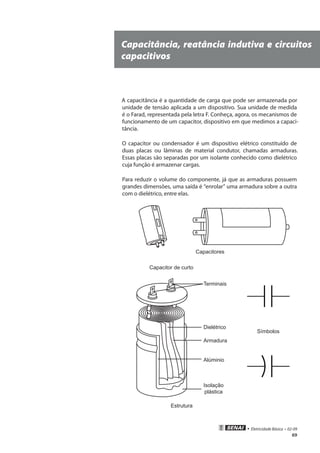 • Eletricidade Básica • 02-09
69
Capacitância, reatância indutiva e circuitos
capacitivos
A capacitância é a quantidade de carga que pode ser armazenada por
unidade de tensão aplicada a um dispositivo. Sua unidade de medida
é o Farad, representada pela letra F. Conheça, agora, os mecanismos de
funcionamento de um capacitor, dispositivo em que medimos a capaci-
tância.
O capacitor ou condensador é um dispositivo elétrico constituído de
duas placas ou lâminas de material condutor, chamadas armaduras.
Essas placas são separadas por um isolante conhecido como dielétrico
cuja função é armazenar cargas.
Para reduzir o volume do componente, já que as armaduras possuem
grandes dimensões, uma saída é “enrolar” uma armadura sobre a outra
com o dielétrico, entre elas.
Capacitores
Capacitor de curto
Terminais
Dielétrico
Armadura
Alúminio
Isolação
plástica
Símbolos
Estrutura
 