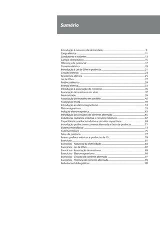 Sumário
Introdução à natureza da eletricidade.............................................................................9
Carga elétrica............................................................................................................................11
Condutores e isolantes..........................................................................................................13
Campo eletrostático...............................................................................................................15
Diferença de potencial .........................................................................................................17
Corrente elétrica .....................................................................................................................19
Introdução à Lei de Ohm e potência................................................................................21
Circuito elétrico .....................................................................................................................23
Resistência elétrica ...............................................................................................................25
Lei de Ohm................................................................................................................................27
Potência elétrica......................................................................................................................29
Energia elétrica........................................................................................................................33
Introdução à associação de resistores.............................................................................35
Associação de resistores em série.....................................................................................37
Resistividade.............................................................................................................................39
Associação de resitores em paralelo................................................................................45
Associação mista.....................................................................................................................49
Introdução ao eletromagnetismo.....................................................................................53
Eletromagnetimo....................................................................................................................55
Indução eletromagnética.....................................................................................................63
Introdução aos circuitos de corrente alternada...........................................................65
Indutância, reatância indutiva e circuitos indutivos...................................................67
Capacitância, reatância indutiva e circuitos capacitivos...........................................69
Introdução potência em corrente alternada e fator de potência..........................71
Sistema monofásico ..............................................................................................................73
Sistema trifásico ......................................................................................................................75
Fator de potência ...................................................................................................................77
Anexo: prefixos métricos e potências de 10..................................................................79
Exercícios....................................................................................................................................81
Exercícios - Natureza da eletricidade...............................................................................83
Exercícios - Lei de Ohm.........................................................................................................87
Exercícios - Associação de resistores................................................................................89
Exercícios - Eletromagnetismo...........................................................................................95
Exercícios - Circuito de corrente alternada ...................................................................97
Exercícios - Potência de corrente alternada...................................................................99
Referências bibliográficas...................................................................................................101
 