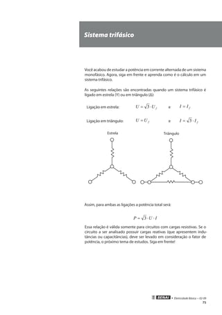 • Eletricidade Básica • 02-09
75
Sistema trifásico
Você acabou de estudar a potência em corrente alternada de um sistema
monofásico. Agora, siga em frente e aprenda como é o cálculo em um
sistema trifásico.
As seguintes relações são encontradas quando um sistema trifásico é
ligado em estrela (Y) ou em triângulo (Δ):
Ligação em estrela: fUU ⋅= 3 e fII =
Ligação em triângulo: fUU = e fII ⋅= 3
Estrela Triângulo
Assim, para ambas as ligações a potência total será:
IUP ⋅⋅= 3
Essa relação é válida somente para circuitos com cargas resistivas. Se o
circuito a ser analisado possuir cargas reativas (que apresentem indu-
tâncias ou capacitâncias), deve ser levado em consideração o fator de
potência, o próximo tema de estudos. Siga em frente!
 