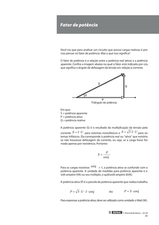 • Eletricidade Básica • 02-09
77
Fator de potência
Você viu que para analisar um circuito que possui cargas reativas é pre-
ciso pensar no fator de potência. Mas o que isso significa?
O fator de potência é a relação entre a potência real (ativa) e a potência
aparente. Confira a imagem abaixo na qual o fator está indicado por cos,
que significa o ângulo de defasagem da tensão em relação à corrente.
Triângulo de potência
Em que:
S = potência aparente
P = potência ativa
Q = potência reativa
A potência aparente (S) é o resultado da multiplicação da tensão pela
corrente UIS ⋅= para sistemas monofásicos e UIS ⋅⋅= 3 para sis-
temas trifásicos. Ela corresponde à potência real ou “ativa” que existiria
se não houvesse defasagem da corrente, ou seja, se a carga fosse for-
mada apenas por resistência. Portanto:
jcos
P
S =
Para as cargas resistivas jcos = 1, a potência ativa se confunde com a
potência aparente. A unidade de medidas para potência aparente é o
volt-ampère (VA) ou seu múltiplo, o quilovolt-ampère (kVA).
A potência ativa (P) é a parcela da potência aparente que realiza trabalho.
jcos3 ⋅⋅⋅= IUP ou jcos⋅= SP
Para expressar a potência ativa, deve ser utilizado como unidade o Watt (W).
 