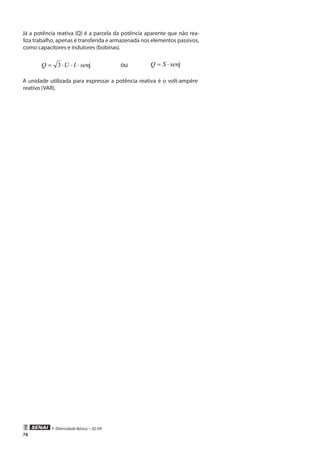 • Eletricidade Básica • 02-09
78
Já a potência reativa (Q) é a parcela da potência aparente que não rea-
liza trabalho, apenas é transferida e armazenada nos elementos passivos,
como capacitores e indutores (bobinas).
jsenIUQ ⋅⋅⋅= 3 ou jsenSQ ⋅=
A unidade utilizada para expressar a potência reativa é o volt-ampère
reativo (VAR).
 