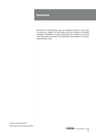 81
• Eletricidade Básica • 02-09
Achou importante?
Faça aqui suas anotações.
Exercícios
Para fixar os conhecimentos que você adquiriu durante o curso, faça
os exercícios a seguir. Por meio deles, você vai relembrar o conteúdo
estudado e identificar em quais matérias precisa se dedicar um pouco
mais. Não deixe de exercitar o que aprendeu, esta também é uma parte
importante do curso.
 