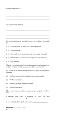 84
• Eletricidade Básica • 02-09
4) Defina tensão elétrica.
5) O que é corrente elétrica?
6) A corrente elétrica real (eletrônica) em um fio metálico é constituída
de:
a)	 ( ) cargas positivas do maior para o menor potencial.
b)	 ( ) cargas positivas.
c)	 ( ) elétrons livres no sentido do menor para o maior potencial.
d)	 ( ) elétrons livres no sentido do maior para o menor potencial.
e)	 ( ) íons positivos.
7) De que é constituída uma corrente elétrica contínua que passa em um
condutor metálico, considerando o seu sentido convencional?
a) ( ) Um fluxo de elétrons e de prótons que se deslocam em sentidos
contrários.
b) ( ) Um fluxo de átomos do metal positivamente carregados.
c) ( ) Um fluxo de elétrons.
d) ( ) Um fluxo de cargas positivas do metal.
e) ( ) Um fluxo de prótons.
8) Escreva nos espaços em branco as palavras que completam as afirma-
ções:
a)	 Quando uma carga é diferente da outra, há uma
_________________________ de _____________________.
b)	 A unidade de diferença de potencial é o __________________.
 